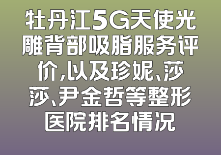 牡丹江5G天使光雕背部吸脂服务评价，以及珍妮、莎莎、尹金哲等整形医院排名情况