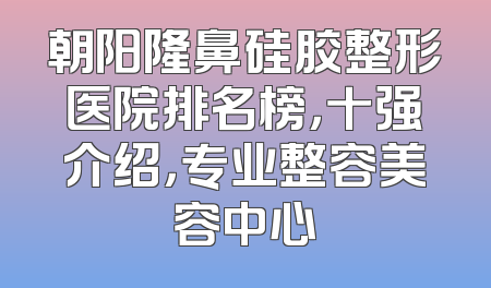 朝阳隆鼻硅胶整形医院排名榜，十强介绍，专业整容美容中心
