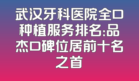 武汉牙科医院全口种植服务排名：品杰口碑位居前十名之首