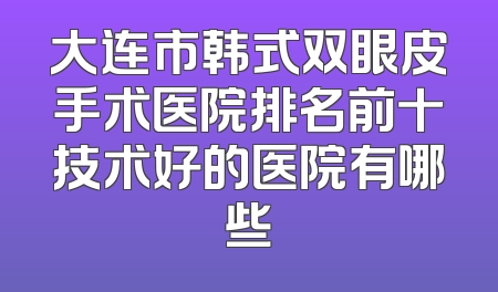大连市韩式双眼皮手术医院排名前十技术好的医院有哪些