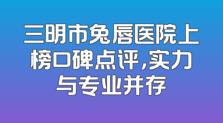 三明市兔唇医院上榜口碑点评，实力与专业并存