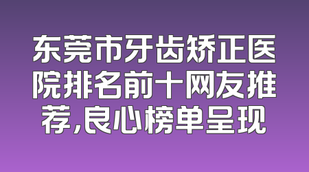 东莞市牙齿矫正医院排名前十网友推荐，良心榜单呈现