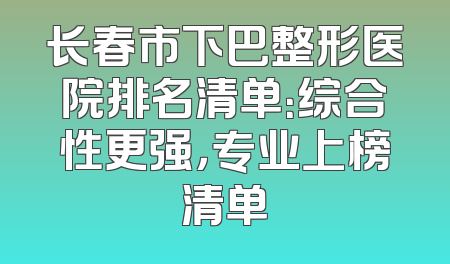 长春市下巴整形医院排名清单：综合性更强，专业上榜清单