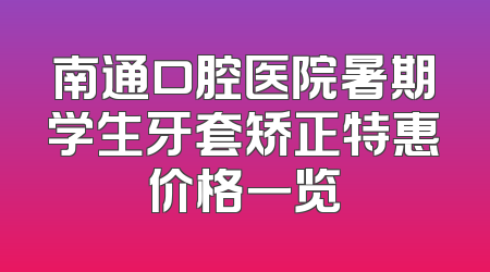 南通口腔医院暑期学生牙套矫正特惠价格一览