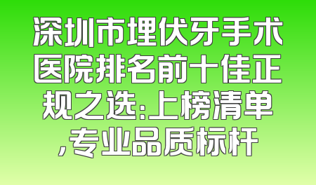 深圳市埋伏牙手术医院排名前十佳正规之选：上榜清单，专业品质标杆