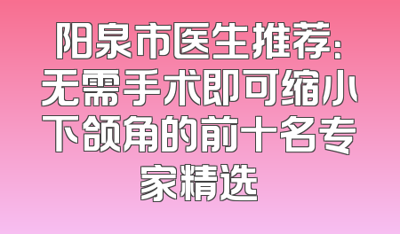 阳泉市医生推荐：无需手术即可缩小下颌角的前十名专家精选