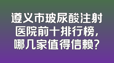 遵义市玻尿酸注射医院前十排行榜，哪几家值得信赖？