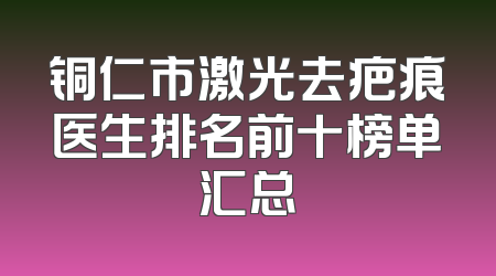 铜仁市激光去疤痕医生排名前十榜单汇总
