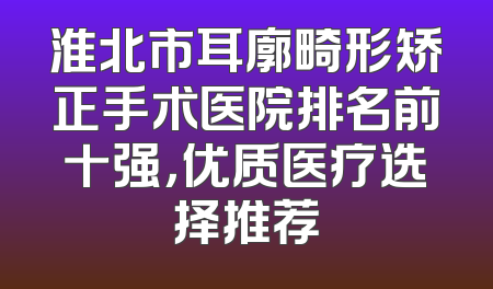 淮北市耳廓畸形矫正手术医院排名前十强，优质医疗选择推荐