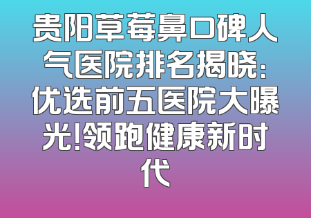 贵阳草莓鼻口碑人气医院排名揭晓：优选前五医院大曝光！领跑健康新时代