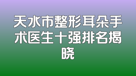 天水市整形耳朵手术医生十强排名揭晓