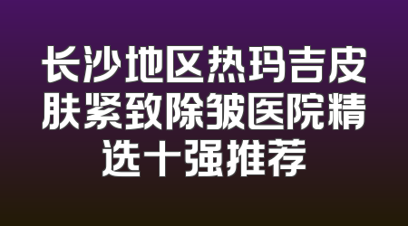 长沙地区热玛吉皮肤紧致除皱医院精选十强推荐