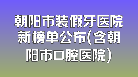朝阳市装假牙医院新榜单公布（含朝阳市口腔医院）