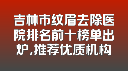 吉林市纹眉去除医院排名前十榜单出炉，推荐优质机构