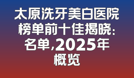 太原洗牙美白医院榜单前十佳揭晓：名单，2025年概览