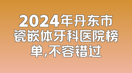 2024年丹东市瓷嵌体牙科医院榜单，不容错过
