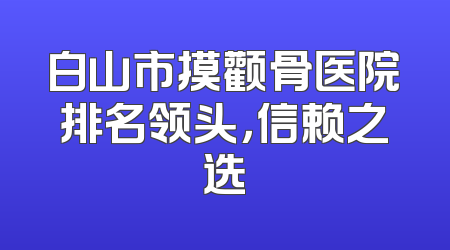白山市摸颧骨医院排名领头，信赖之选