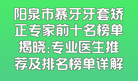 阳泉市暴牙牙套矫正专家前十名榜单揭晓：专业医生推荐及排名榜单详解