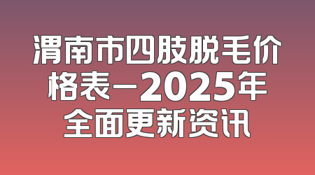 渭南市四肢脱毛价格表_2025年全面更新资讯