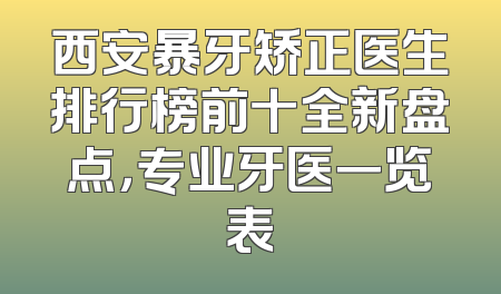 西安暴牙矫正医生排行榜前十全新盘点，专业牙医一览表