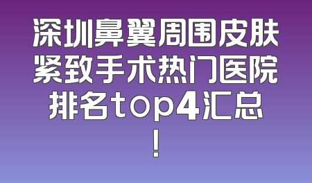 深圳鼻翼周围皮肤紧致手术热门医院排名top4汇总！