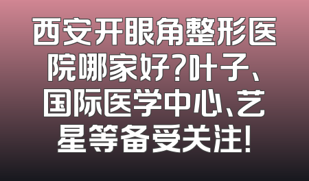 西安开眼角整形医院哪家好？叶子、国际医学中心、艺星等备受关注！