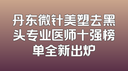 丹东微针美塑去黑头专业医师十强榜单全新出炉