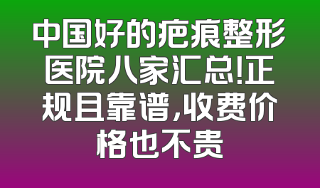 中国好的疤痕整形医院八家汇总！正规且靠谱，收费价格也不贵