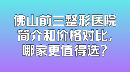 佛山前三整形医院简介和价格对比，哪家更值得选？