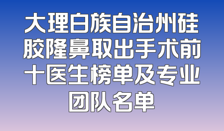 大理白族自治州硅胶隆鼻取出手术前十医生榜单及专业团队名单
