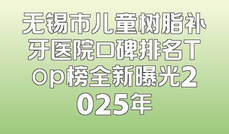 无锡市儿童树脂补牙医院口碑排名Top榜全新曝光2025年