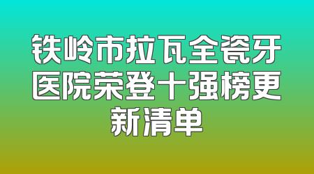 铁岭市拉瓦全瓷牙医院荣登十强榜更新清单