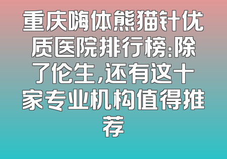 重庆嗨体熊猫针优质医院排行榜：除了伦生，还有这十家专业机构值得推荐