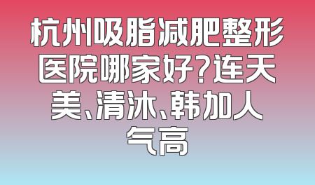 杭州吸脂减肥整形医院哪家好？连天美、清沐、韩加人气高
