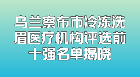 乌兰察布市冷冻洗眉医疗机构评选前十强名单揭晓