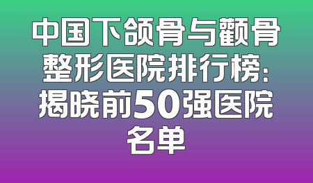 中国下颌骨与颧骨整形医院排行榜：揭晓前50强医院名单