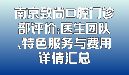 南京致尚口腔门诊部评价：医生团队、特色服务与费用详情汇总