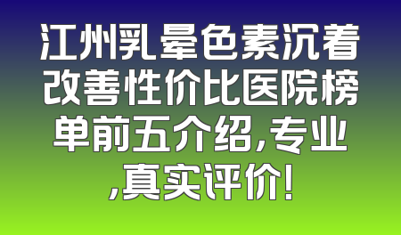 江州乳晕色素沉着改善性价比医院榜单前五介绍，专业，真实评价！