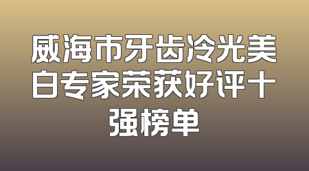 威海市牙齿冷光美白专家荣获好评十强榜单