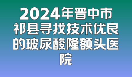 2024年晋中市祁县寻找技术优良的玻尿酸隆额头医院