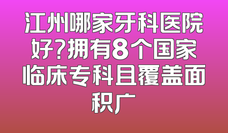 江州哪家牙科医院好？拥有8个国家临床专科且覆盖面积广