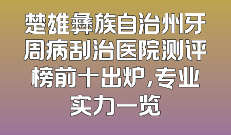 楚雄彝族自治州牙周病刮治医院测评榜前十出炉，专业实力一览
