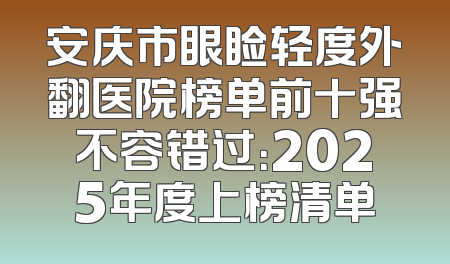 安庆市眼睑轻度外翻医院榜单前十强不容错过：2025年度上榜清单