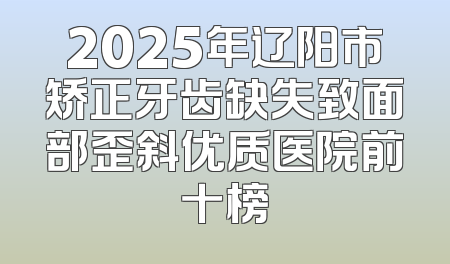 2025年辽阳市矫正牙齿缺失致面部歪斜优质医院前十榜