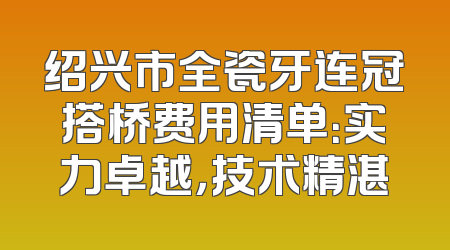 绍兴市全瓷牙连冠搭桥费用清单：实力卓越，技术精湛