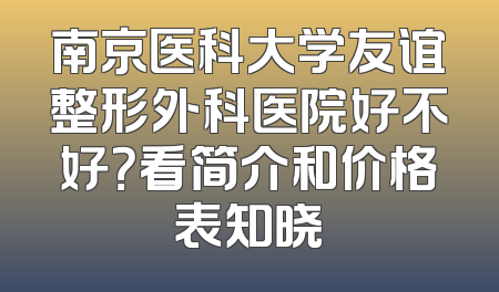 南京医科大学友谊整形外科医院好不好？看简介和价格表知晓