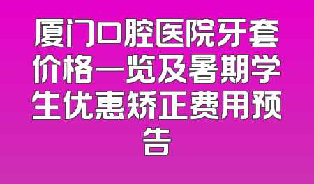 厦门口腔医院牙套价格一览及暑期学生优惠矫正费用预告
