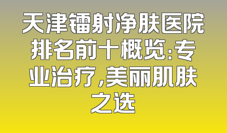 天津镭射净肤医院排名前十概览：专业治疗，美丽肌肤之选