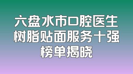 六盘水市口腔医生树脂贴面服务十强榜单揭晓