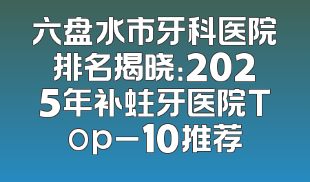 六盘水市牙科医院排名揭晓：2025年补蛀牙医院Top_10推荐